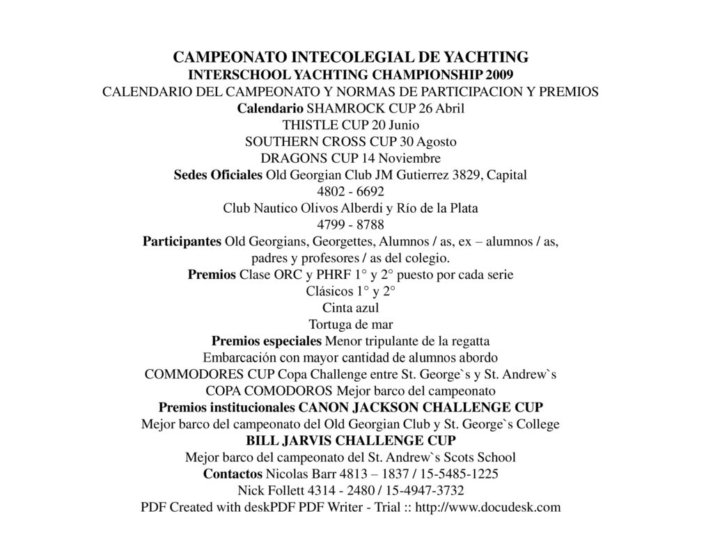 CAMPEONATO INTECOLEGIAL DE YACHTING INTERSCHOOL YACHTING CHAMPIONSHIP 2009 CALENDARIO DEL CAMPEONATO Y NORMAS DE PARTICIPACION Y PREMIOS Calendario SHAMROCK CUP 26 Abril THISTLE CUP 20 Junio SOUTHERN CROSS CUP 30 Agosto DRAGONS CUP 14 Noviembre Sedes Oficiales Old Georgian Club JM Gutierrez 3829, Capital Club Nautico Olivos Alberdi y Río de la Plata Participantes Old Georgians, Georgettes, Alumnos / as, ex – alumnos / as, padres y profesores / as del colegio. Premios Clase ORC y PHRF 1° y 2° puesto por cada serie Clásicos 1° y 2° Cinta azul Tortuga de mar Premios especiales Menor tripulante de la regatta Embarcación con mayor cantidad de alumnos abordo COMMODORES CUP Copa Challenge entre St. George`s y St. Andrew`s COPA COMODOROS Mejor barco del campeonato Premios institucionales CANON JACKSON CHALLENGE CUP Mejor barco del campeonato del Old Georgian Club y St. George`s College BILL JARVIS CHALLENGE CUP Mejor barco del campeonato del St. Andrew`s Scots School Contactos Nicolas Barr 4813 – 1837 / Nick Follett / PDF Created with deskPDF PDF Writer - Trial ::