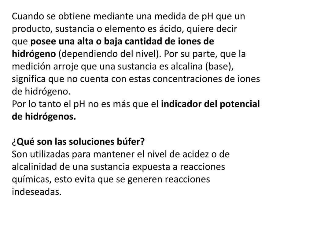 Cuando se obtiene mediante una medida de pH que un producto, sustancia o elemento es ácido, quiere decir que posee una alta o baja cantidad de iones de hidrógeno (dependiendo del nivel). Por su parte, que la medición arroje que una sustancia es alcalina (base), significa que no cuenta con estas concentraciones de iones de hidrógeno.