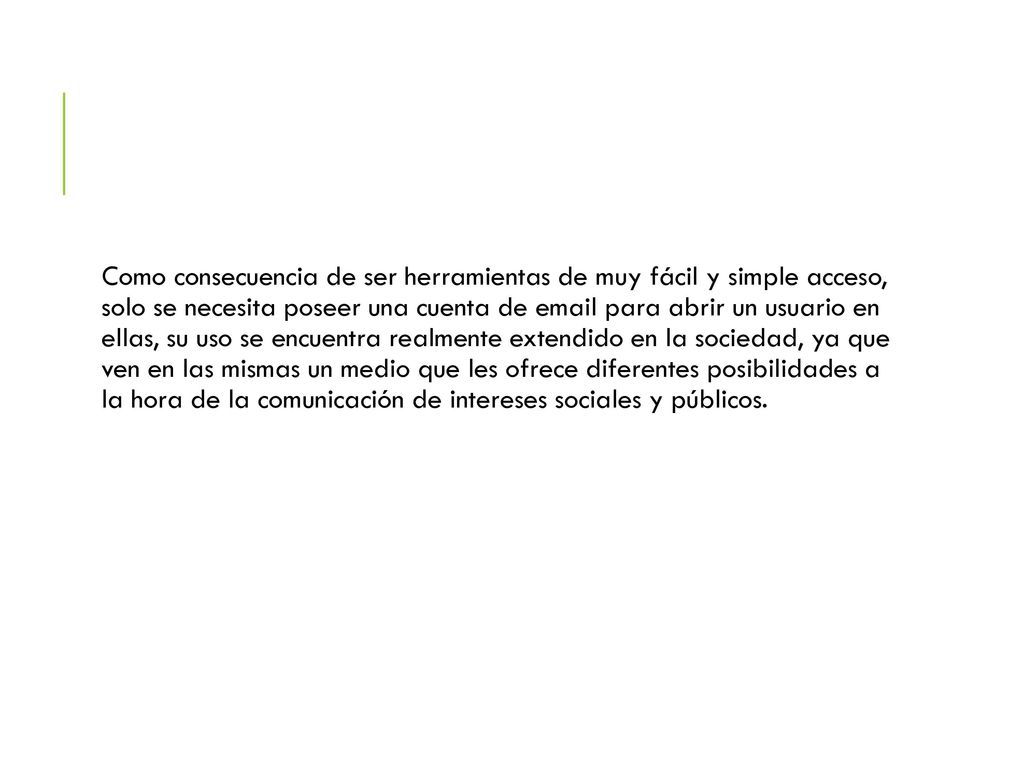 Como consecuencia de ser herramientas de muy fácil y simple acceso, solo se necesita poseer una cuenta de  para abrir un usuario en ellas, su uso se encuentra realmente extendido en la sociedad, ya que ven en las mismas un medio que les ofrece diferentes posibilidades a la hora de la comunicación de intereses sociales y públicos.