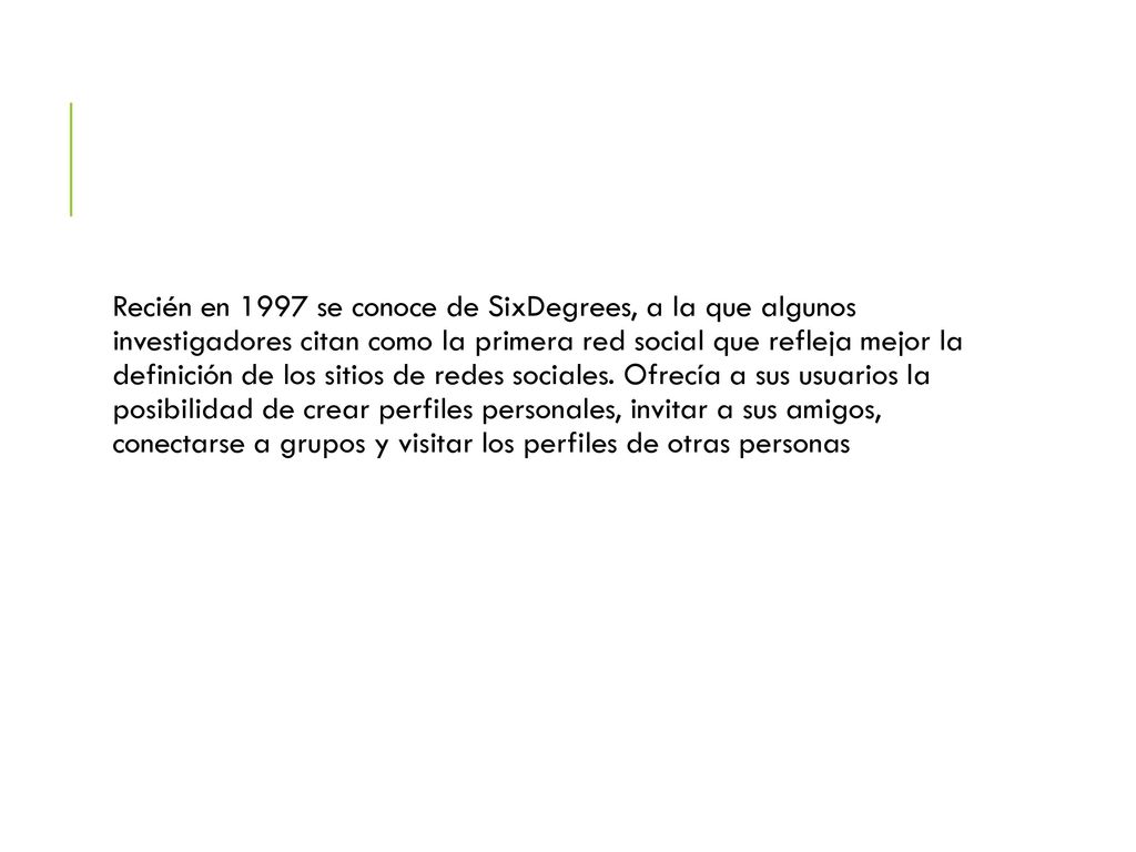 Recién en 1997 se conoce de SixDegrees, a la que algunos investigadores citan como la primera red social que refleja mejor la definición de los sitios de redes sociales.