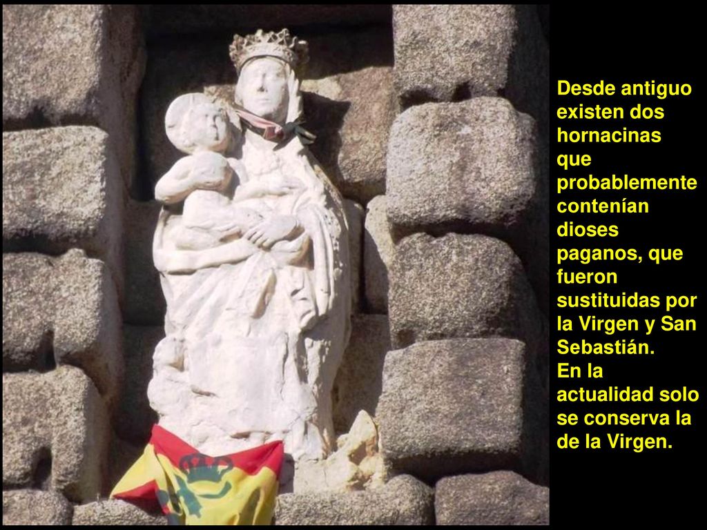 Desde antiguo existen dos hornacinas que probablemente contenían dioses paganos, que fueron sustituidas por la Virgen y San Sebastián.
