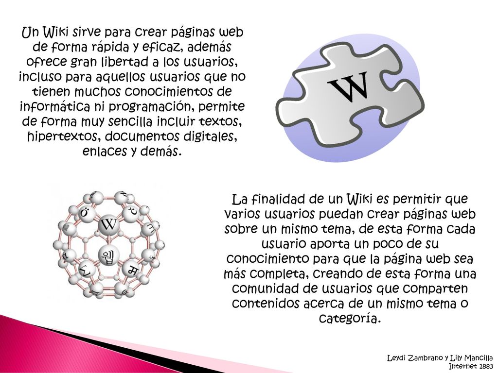 Un Wiki sirve para crear páginas web de forma rápida y eficaz, además ofrece gran libertad a los usuarios, incluso para aquellos usuarios que no tienen muchos conocimientos de informática ni programación, permite de forma muy sencilla incluir textos, hipertextos, documentos digitales, enlaces y demás.
