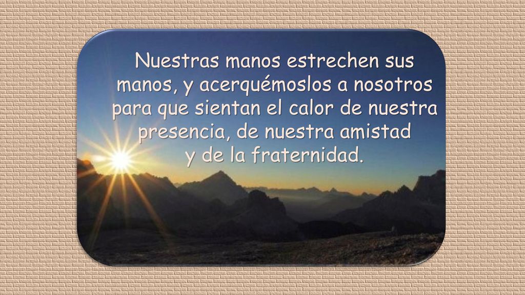 Nuestras manos estrechen sus manos, y acerquémoslos a nosotros para que sientan el calor de nuestra presencia, de nuestra amistad y de la fraternidad.