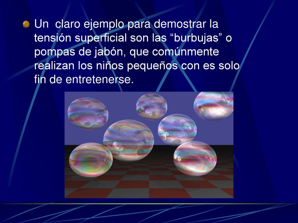 Un claro ejemplo para demostrar la tensión superficial son las burbujas o pompas de jabón, que comúnmente realizan los niños pequeños con es solo fin de entretenerse.