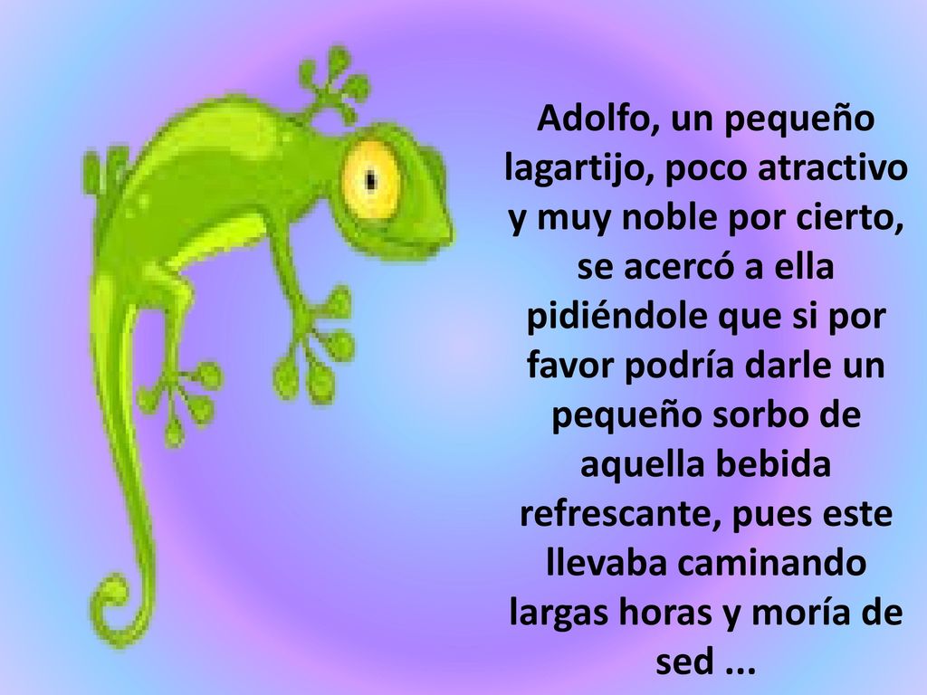 Adolfo, un pequeño lagartijo, poco atractivo y muy noble por cierto, se acercó a ella pidiéndole que si por favor podría darle un pequeño sorbo de aquella bebida refrescante, pues este llevaba caminando largas horas y moría de sed ...