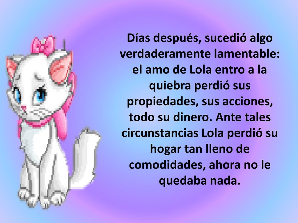 Días después, sucedió algo verdaderamente lamentable: el amo de Lola entro a la quiebra perdió sus propiedades, sus acciones, todo su dinero.