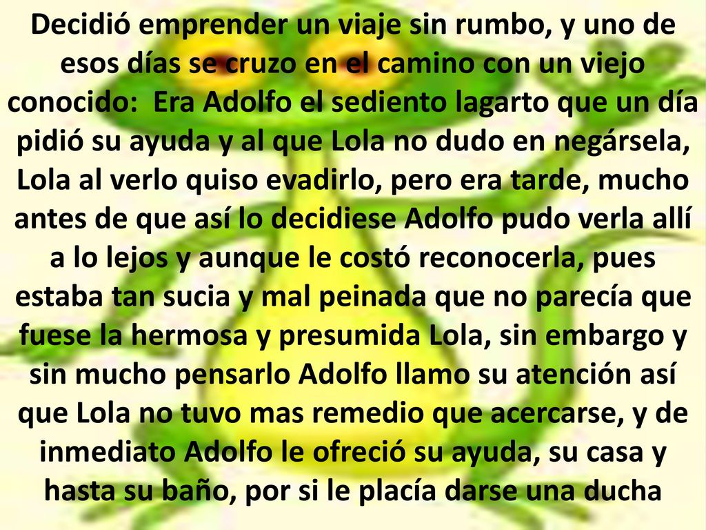 Decidió emprender un viaje sin rumbo, y uno de esos días se cruzo en el camino con un viejo conocido: Era Adolfo el sediento lagarto que un día pidió su ayuda y al que Lola no dudo en negársela, Lola al verlo quiso evadirlo, pero era tarde, mucho antes de que así lo decidiese Adolfo pudo verla allí a lo lejos y aunque le costó reconocerla, pues estaba tan sucia y mal peinada que no parecía que fuese la hermosa y presumida Lola, sin embargo y sin mucho pensarlo Adolfo llamo su atención así que Lola no tuvo mas remedio que acercarse, y de inmediato Adolfo le ofreció su ayuda, su casa y hasta su baño, por si le placía darse una ducha