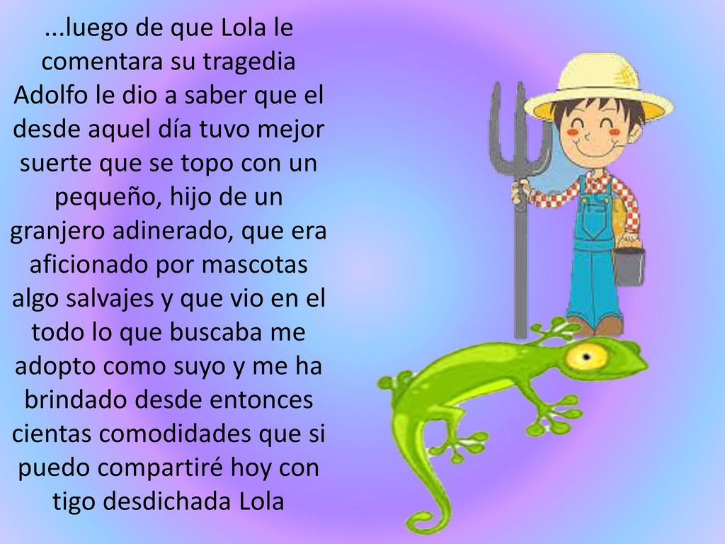 ...luego de que Lola le comentara su tragedia Adolfo le dio a saber que el desde aquel día tuvo mejor suerte que se topo con un pequeño, hijo de un granjero adinerado, que era aficionado por mascotas algo salvajes y que vio en el todo lo que buscaba me adopto como suyo y me ha brindado desde entonces cientas comodidades que si puedo compartiré hoy con tigo desdichada Lola