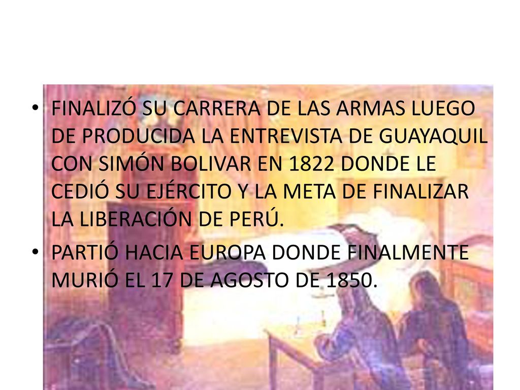 FINALIZÓ SU CARRERA DE LAS ARMAS LUEGO DE PRODUCIDA LA ENTREVISTA DE GUAYAQUIL CON SIMÓN BOLIVAR EN 1822 DONDE LE CEDIÓ SU EJÉRCITO Y LA META DE FINALIZAR LA LIBERACIÓN DE PERÚ.