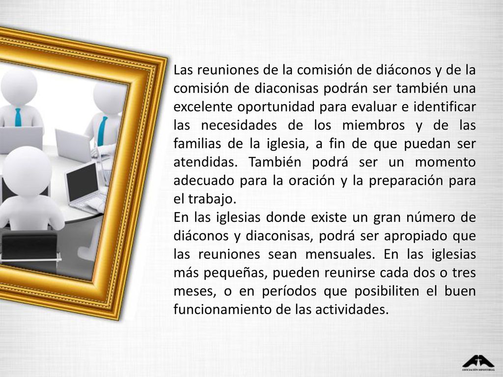 Las reuniones de la comisión de diáconos y de la comisión de diaconisas podrán ser también una excelente oportunidad para evaluar e identificar las necesidades de los miembros y de las familias de la iglesia, a fin de que puedan ser atendidas. También podrá ser un momento adecuado para la oración y la preparación para el trabajo.