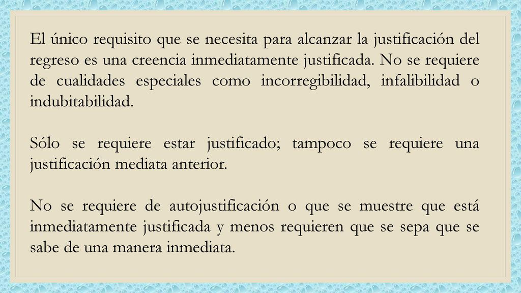 El único requisito que se necesita para alcanzar la justificación del regreso es una creencia inmediatamente justificada. No se requiere de cualidades especiales como incorregibilidad, infalibilidad o indubitabilidad.