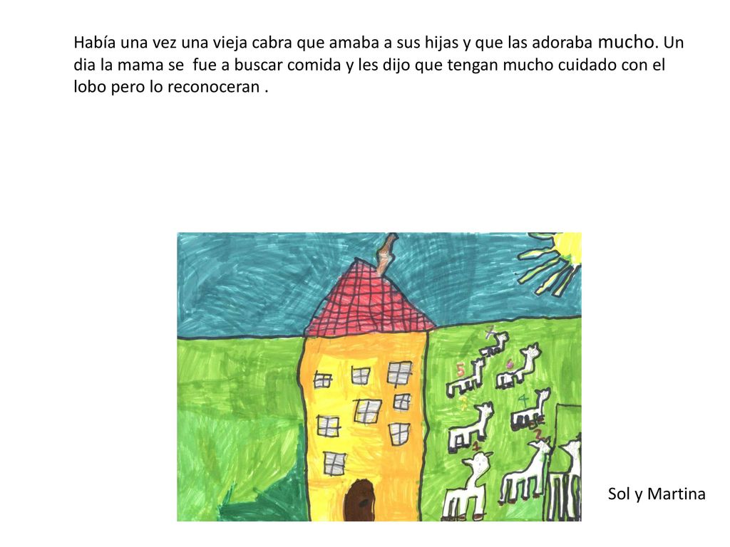 Había una vez una vieja cabra que amaba a sus hijas y que las adoraba mucho. Un dia la mama se fue a buscar comida y les dijo que tengan mucho cuidado con el lobo pero lo reconoceran .