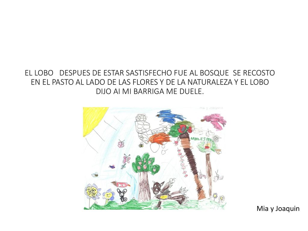 EL LOBO DESPUES DE ESTAR SASTISFECHO FUE AL BOSQUE SE RECOSTO EN EL PASTO AL LADO DE LAS FLORES Y DE LA NATURALEZA Y EL LOBO DIJO AI MI BARRIGA ME DUELE.