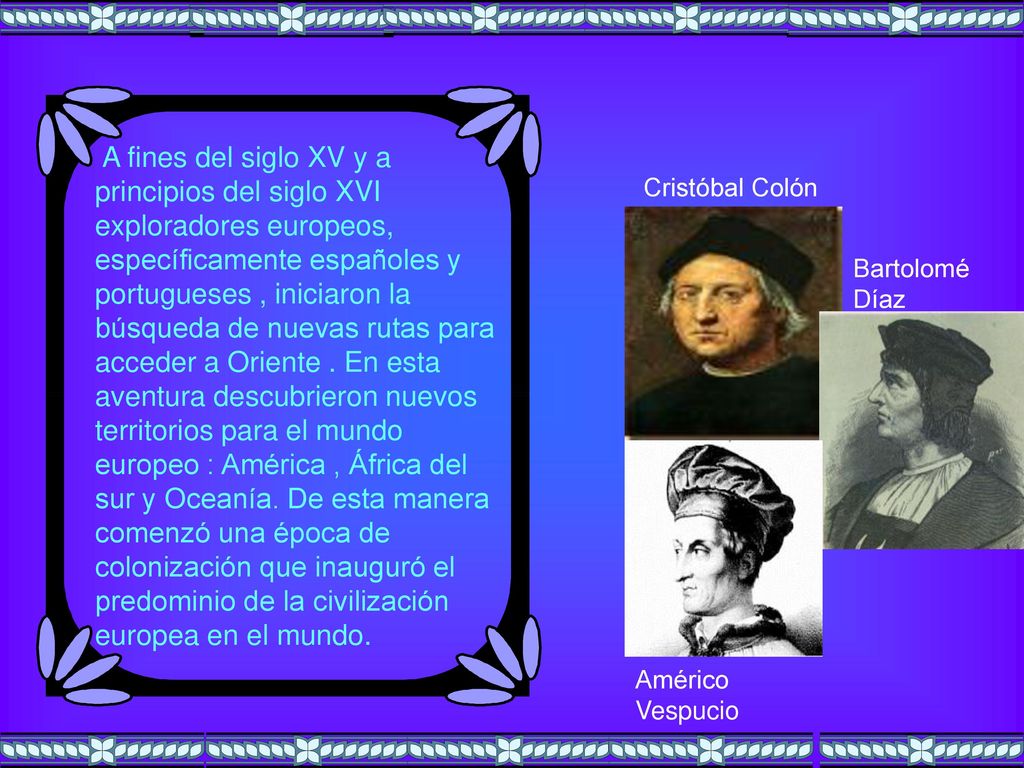 A fines del siglo XV y a principios del siglo XVI exploradores europeos, específicamente españoles y portugueses , iniciaron la búsqueda de nuevas rutas para acceder a Oriente . En esta aventura descubrieron nuevos territorios para el mundo europeo : América , África del sur y Oceanía. De esta manera comenzó una época de colonización que inauguró el predominio de la civilización europea en el mundo.