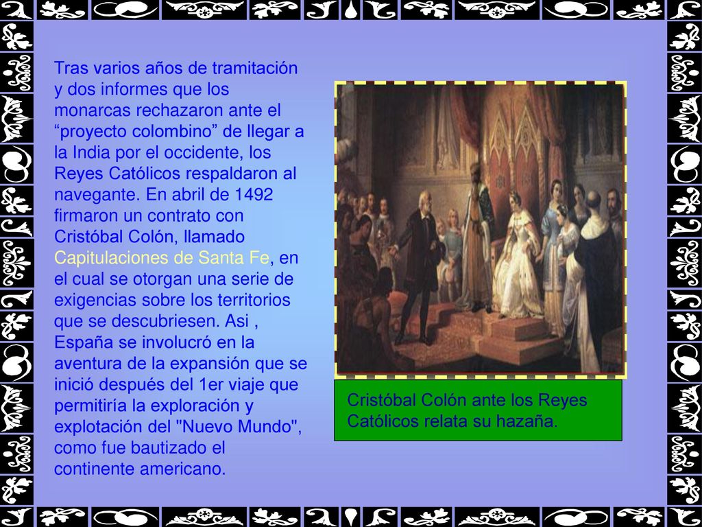 Tras varios años de tramitación y dos informes que los monarcas rechazaron ante el proyecto colombino de llegar a la India por el occidente, los Reyes Católicos respaldaron al navegante. En abril de 1492 firmaron un contrato con Cristóbal Colón, llamado Capitulaciones de Santa Fe, en el cual se otorgan una serie de exigencias sobre los territorios que se descubriesen. Asi , España se involucró en la aventura de la expansión que se inició después del 1er viaje que permitiría la exploración y explotación del Nuevo Mundo , como fue bautizado el continente americano.