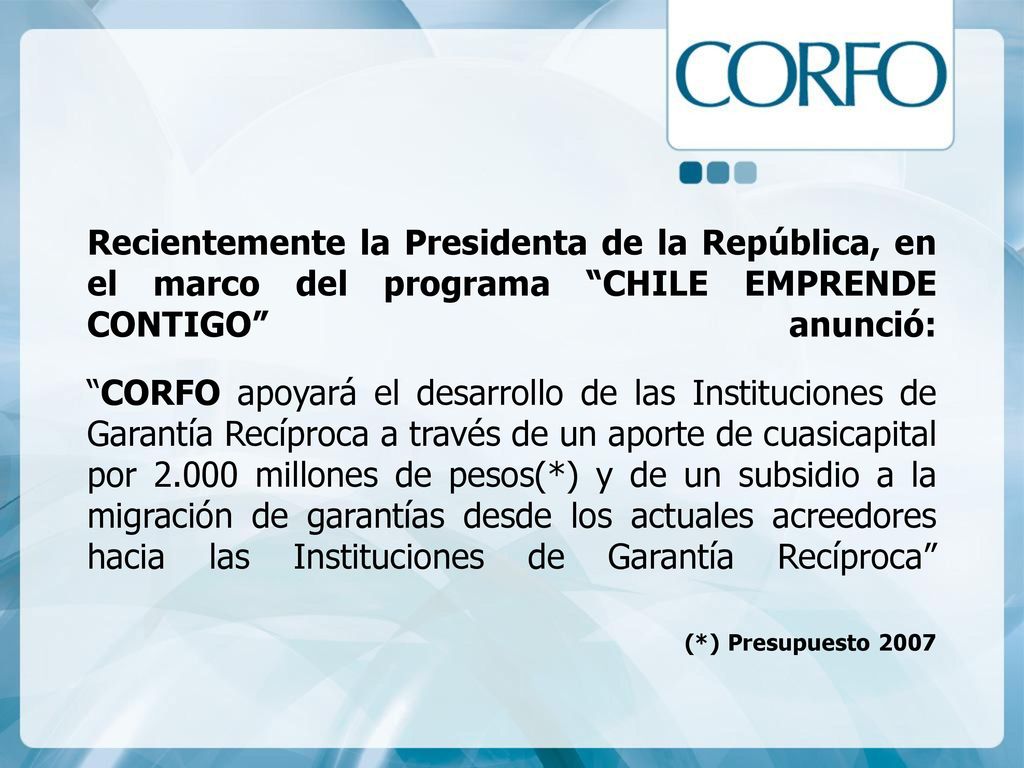 Recientemente la Presidenta de la República, en el marco del programa CHILE EMPRENDE CONTIGO anunció: CORFO apoyará el desarrollo de las Instituciones de Garantía Recíproca a través de un aporte de cuasicapital por millones de pesos(*) y de un subsidio a la migración de garantías desde los actuales acreedores hacia las Instituciones de Garantía Recíproca (*) Presupuesto 2007