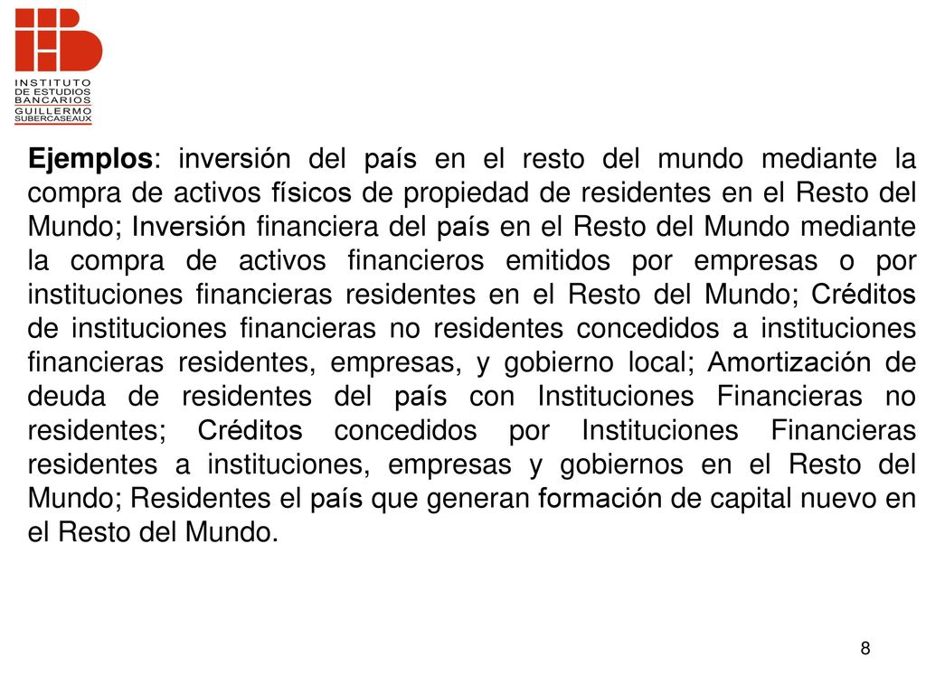 Ejemplos: inversión del país en el resto del mundo mediante la compra de activos físicos de propiedad de residentes en el Resto del Mundo; Inversión financiera del país en el Resto del Mundo mediante la compra de activos financieros emitidos por empresas o por instituciones financieras residentes en el Resto del Mundo; Créditos de instituciones financieras no residentes concedidos a instituciones financieras residentes, empresas, y gobierno local; Amortización de deuda de residentes del país con Instituciones Financieras no residentes; Créditos concedidos por Instituciones Financieras residentes a instituciones, empresas y gobiernos en el Resto del Mundo; Residentes el país que generan formación de capital nuevo en el Resto del Mundo.