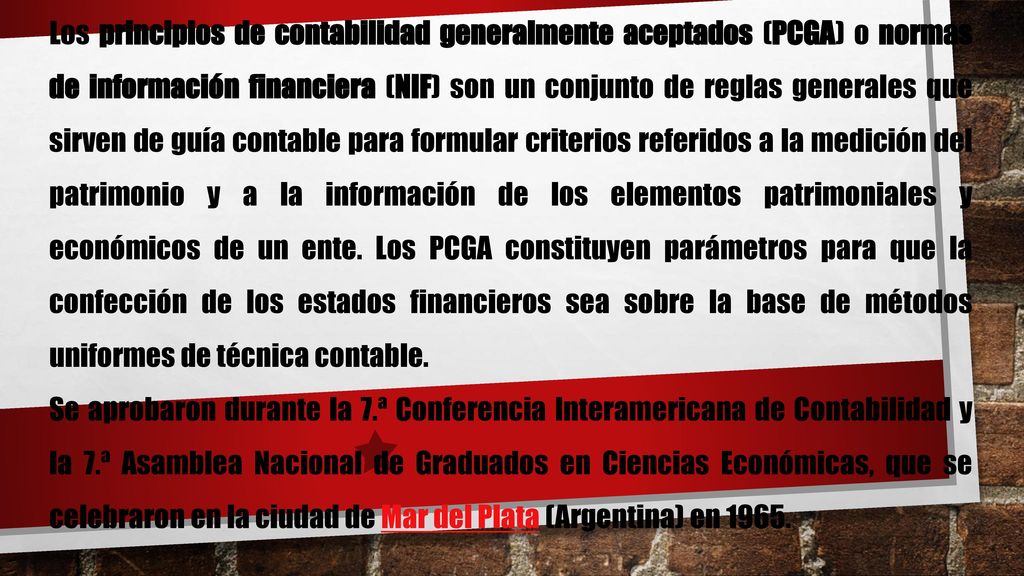 Los principios de contabilidad generalmente aceptados (PCGA) o normas de información financiera (NIF) son un conjunto de reglas generales que sirven de guía contable para formular criterios referidos a la medición del patrimonio y a la información de los elementos patrimoniales y económicos de un ente. Los PCGA constituyen parámetros para que la confección de los estados financieros sea sobre la base de métodos uniformes de técnica contable.