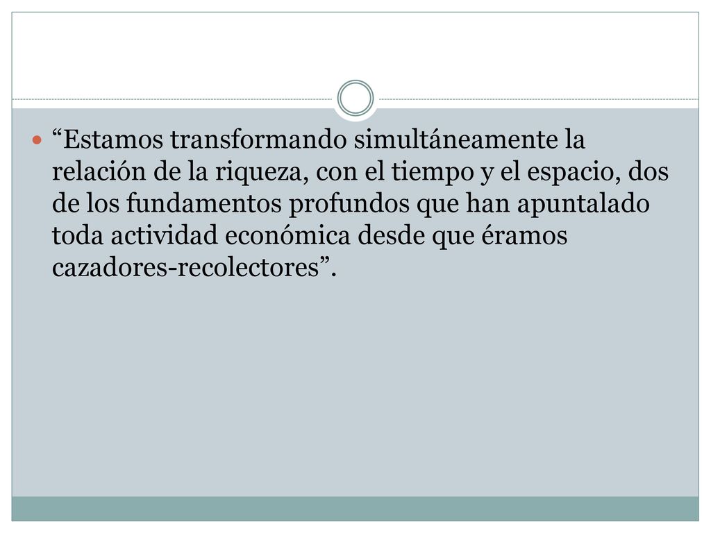 Estamos transformando simultáneamente la relación de la riqueza, con el tiempo y el espacio, dos de los fundamentos profundos que han apuntalado toda actividad económica desde que éramos cazadores-recolectores .