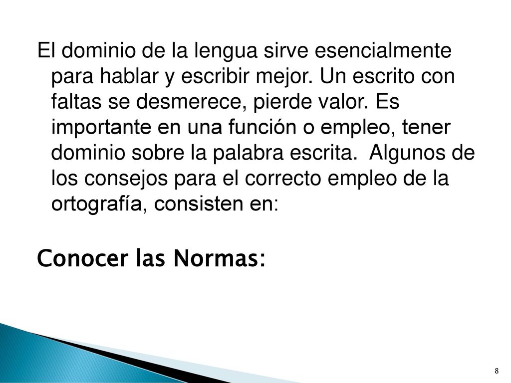 El dominio de la lengua sirve esencialmente para hablar y escribir mejor. Un escrito con faltas se desmerece, pierde valor. Es importante en una función o empleo, tener dominio sobre la palabra escrita. Algunos de los consejos para el correcto empleo de la ortografía, consisten en: