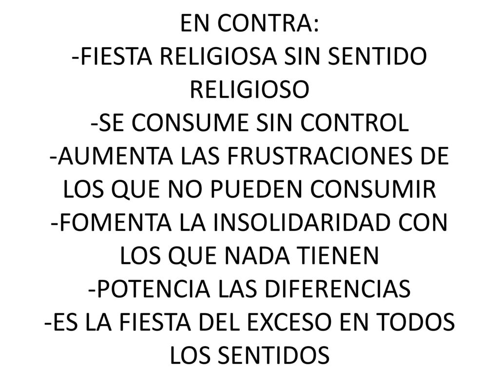 EN CONTRA: -FIESTA RELIGIOSA SIN SENTIDO RELIGIOSO -SE CONSUME SIN CONTROL -AUMENTA LAS FRUSTRACIONES DE LOS QUE NO PUEDEN CONSUMIR -FOMENTA LA INSOLIDARIDAD CON LOS QUE NADA TIENEN -POTENCIA LAS DIFERENCIAS -ES LA FIESTA DEL EXCESO EN TODOS LOS SENTIDOS