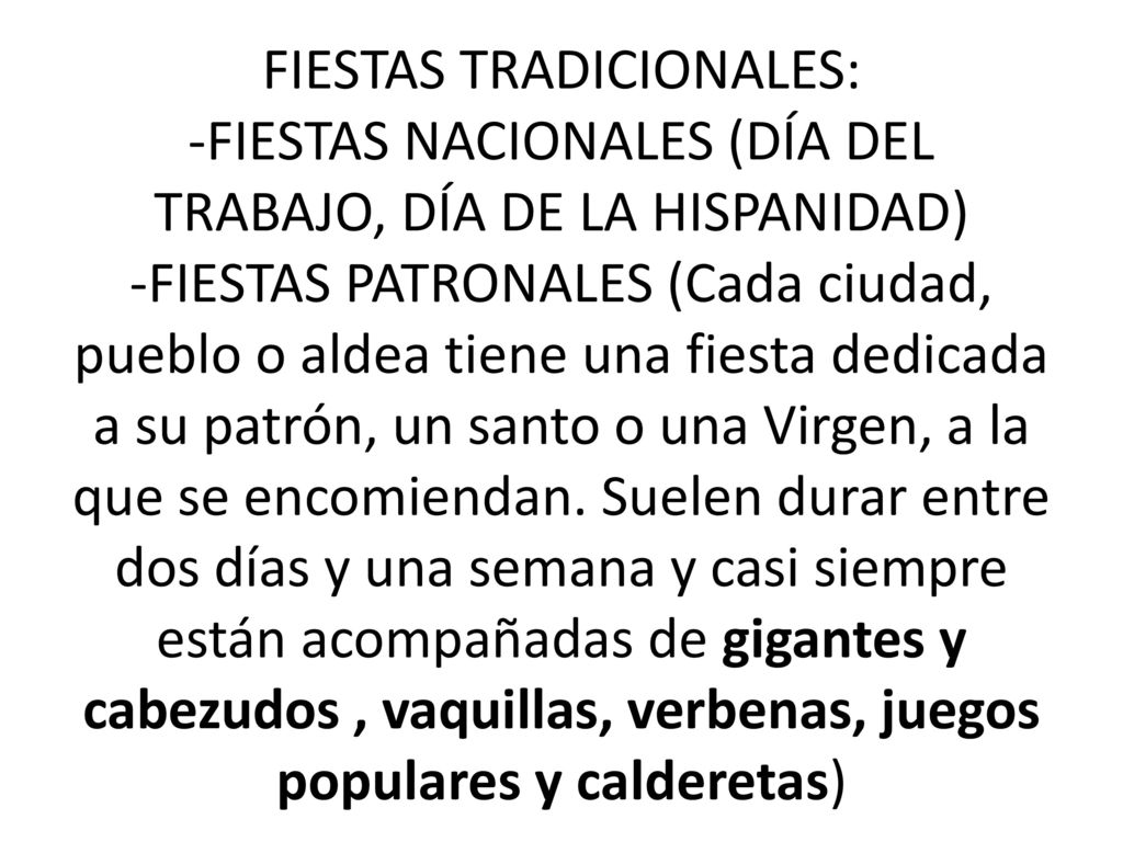 FIESTAS TRADICIONALES: -FIESTAS NACIONALES (DÍA DEL TRABAJO, DÍA DE LA HISPANIDAD) -FIESTAS PATRONALES (Cada ciudad, pueblo o aldea tiene una fiesta dedicada a su patrón, un santo o una Virgen, a la que se encomiendan.