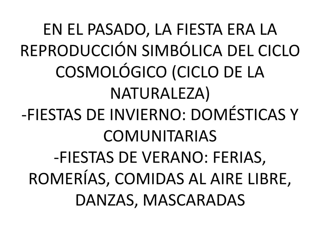EN EL PASADO, LA FIESTA ERA LA REPRODUCCIÓN SIMBÓLICA DEL CICLO COSMOLÓGICO (CICLO DE LA NATURALEZA) -FIESTAS DE INVIERNO: DOMÉSTICAS Y COMUNITARIAS -FIESTAS DE VERANO: FERIAS, ROMERÍAS, COMIDAS AL AIRE LIBRE, DANZAS, MASCARADAS