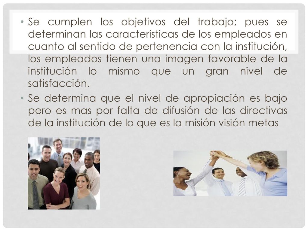 Se cumplen los objetivos del trabajo; pues se determinan las características de los empleados en cuanto al sentido de pertenencia con la institución, los empleados tienen una imagen favorable de la institución lo mismo que un gran nivel de satisfacción.