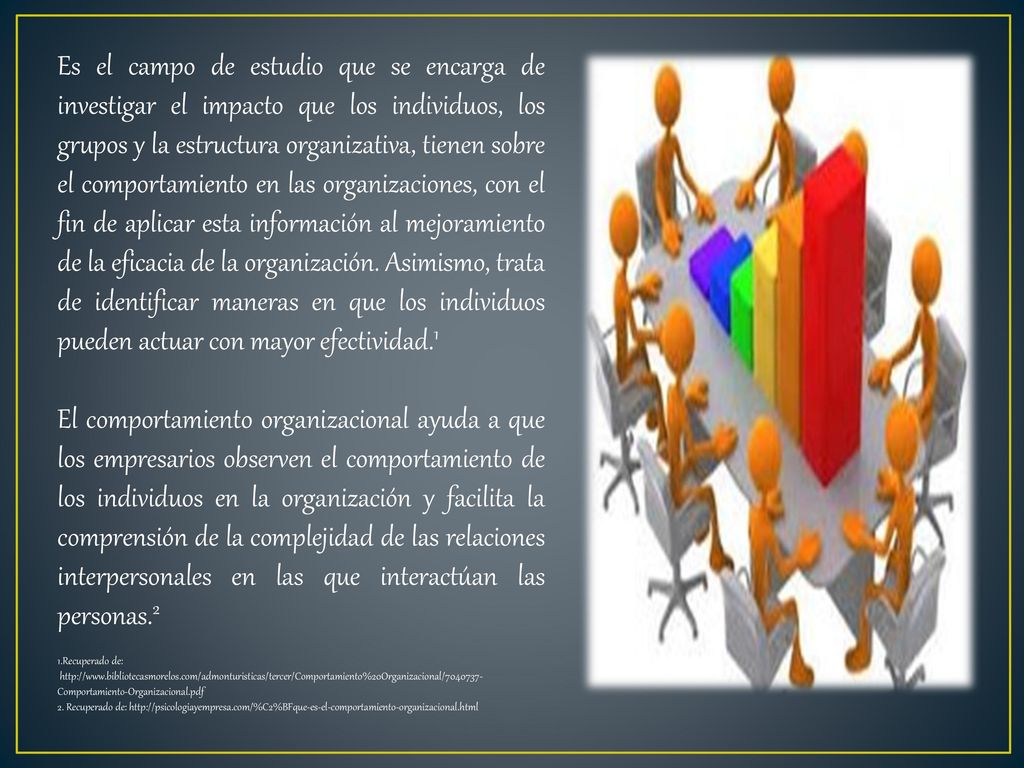 Es el campo de estudio que se encarga de investigar el impacto que los individuos, los grupos y la estructura organizativa, tienen sobre el comportamiento en las organizaciones, con el fin de aplicar esta información al mejoramiento de la eficacia de la organización. Asimismo, trata de identificar maneras en que los individuos pueden actuar con mayor efectividad.1