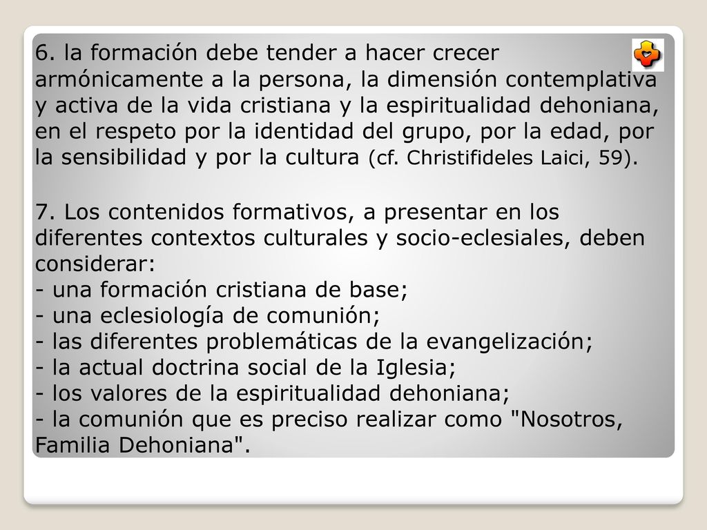6. la formación debe tender a hacer crecer armónicamente a la persona, la dimensión contemplativa y activa de la vida cristiana y la espiritualidad dehoniana, en el respeto por la identidad del grupo, por la edad, por la sensibilidad y por la cultura (cf. Christifideles Laici, 59).