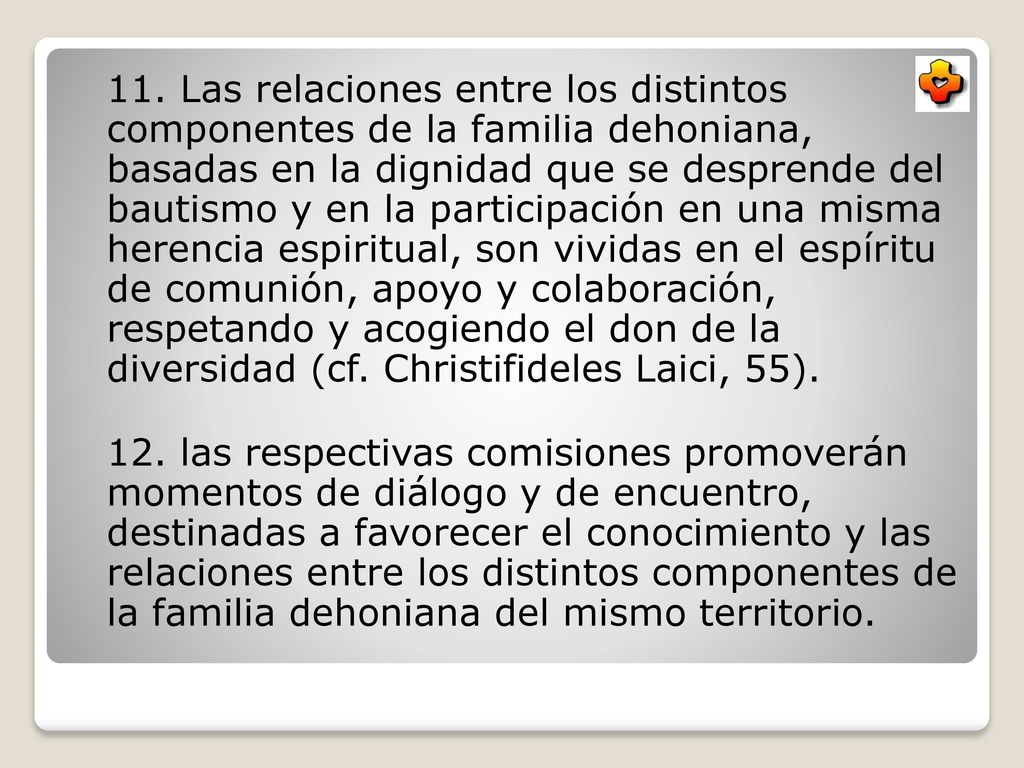 11. Las relaciones entre los distintos componentes de la familia dehoniana, basadas en la dignidad que se desprende del bautismo y en la participación en una misma herencia espiritual, son vividas en el espíritu de comunión, apoyo y colaboración, respetando y acogiendo el don de la diversidad (cf. Christifideles Laici, 55).
