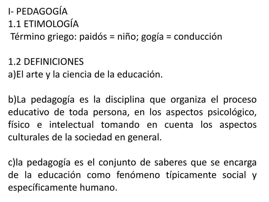 I- PEDAGOGÍA 1.1 ETIMOLOGÍA. Término griego: paidós = niño; gogía = conducción. 1.2 DEFINICIONES.