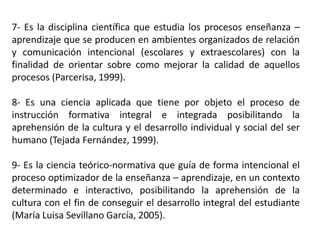 7- Es la disciplina científica que estudia los procesos enseñanza – aprendizaje que se producen en ambientes organizados de relación y comunicación intencional (escolares y extraescolares) con la finalidad de orientar sobre como mejorar la calidad de aquellos procesos (Parcerisa, 1999).