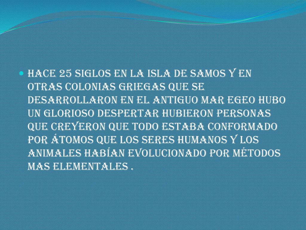 hace 25 siglos en la isla de Samos y en otras colonias griegas que se desarrollaron en el antiguo mar egeo hubo un glorioso despertar hubieron personas que creyeron que todo estaba conformado por átomos que los seres humanos y los animales habían evolucionado por métodos mas elementales .