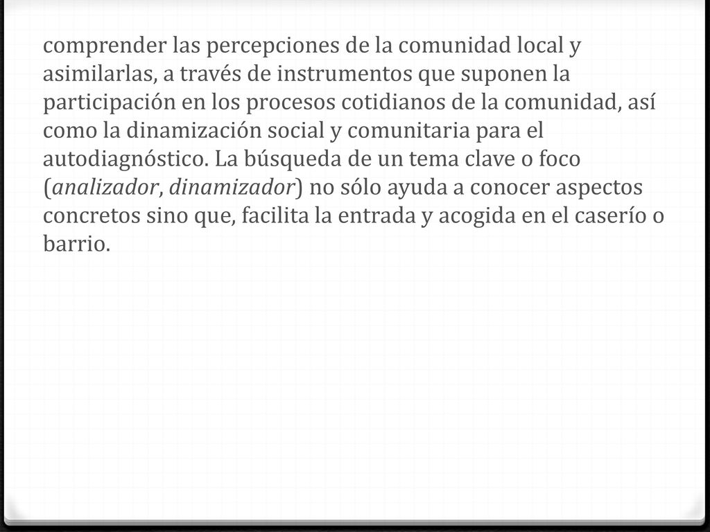comprender las percepciones de la comunidad local y asimilarlas, a través de instrumentos que suponen la participación en los procesos cotidianos de la comunidad, así como la dinamización social y comunitaria para el autodiagnóstico.