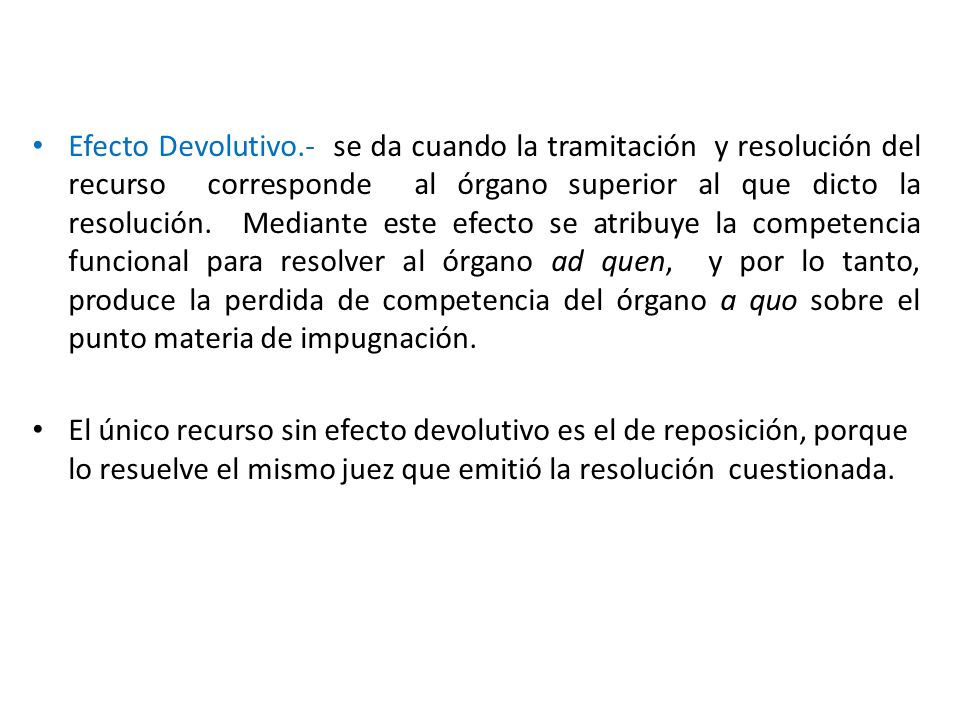 Efecto Devolutivo.- se da cuando la tramitación y resolución del recurso corresponde al órgano superior al que dicto la resolución. Mediante este efecto se atribuye la competencia funcional para resolver al órgano ad quen, y por lo tanto, produce la perdida de competencia del órgano a quo sobre el punto materia de impugnación.
