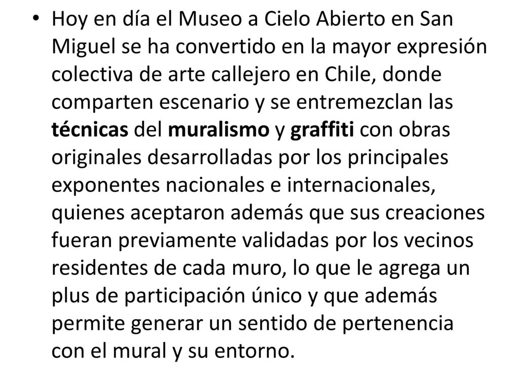 Hoy en día el Museo a Cielo Abierto en San Miguel se ha convertido en la mayor expresión colectiva de arte callejero en Chile, donde comparten escenario y se entremezclan las técnicas del muralismo y graffiti con obras originales desarrolladas por los principales exponentes nacionales e internacionales, quienes aceptaron además que sus creaciones fueran previamente validadas por los vecinos residentes de cada muro, lo que le agrega un plus de participación único y que además permite generar un sentido de pertenencia con el mural y su entorno.