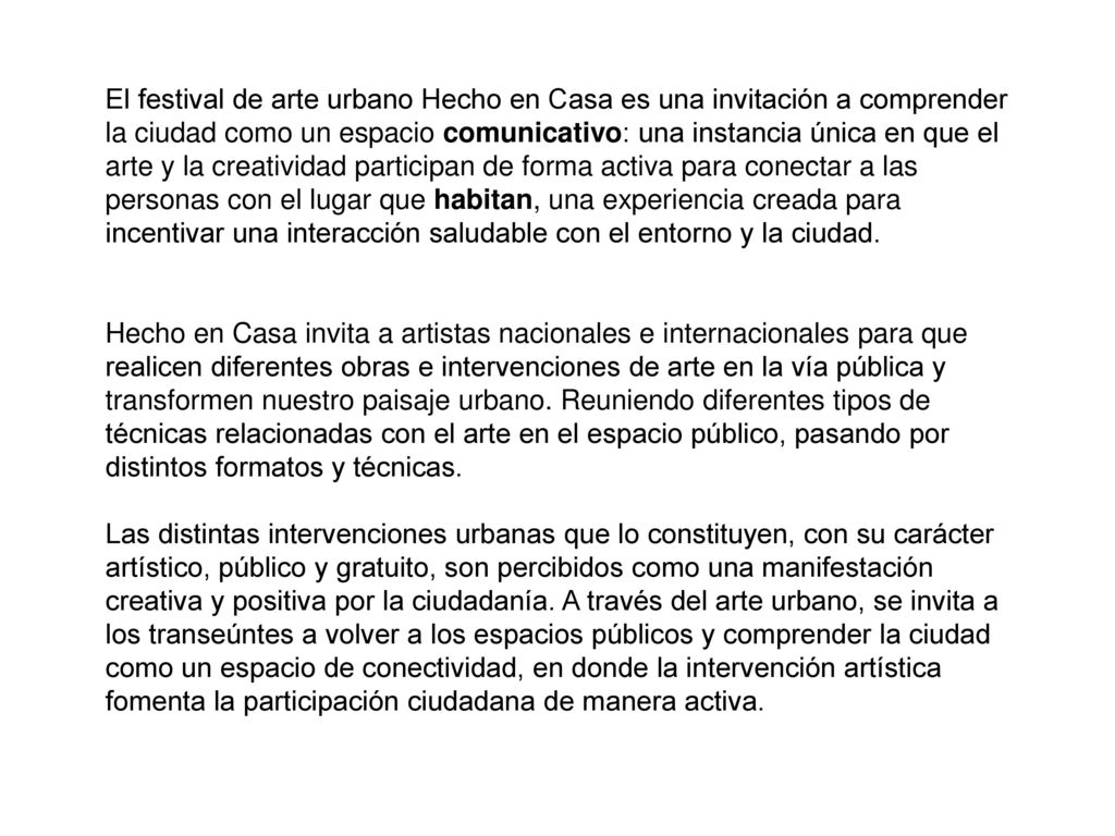 El festival de arte urbano Hecho en Casa es una invitación a comprender la ciudad como un espacio comunicativo: una instancia única en que el arte y la creatividad participan de forma activa para conectar a las personas con el lugar que habitan, una experiencia creada para incentivar una interacción saludable con el entorno y la ciudad.