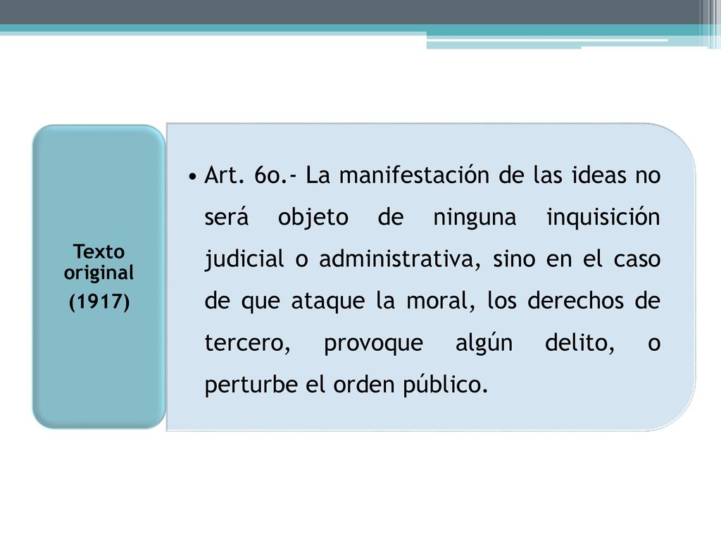 Art. 6o.- La manifestación de las ideas no será objeto de ninguna inquisición judicial o administrativa, sino en el caso de que ataque la moral, los derechos de tercero, provoque algún delito, o perturbe el orden público.