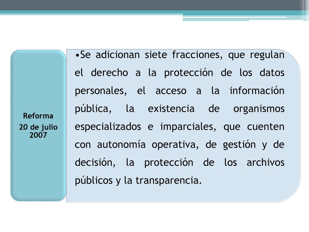 Se adicionan siete fracciones, que regulan el derecho a la protección de los datos personales, el acceso a la información pública, la existencia de organismos especializados e imparciales, que cuenten con autonomía operativa, de gestión y de decisión, la protección de los archivos públicos y la transparencia.