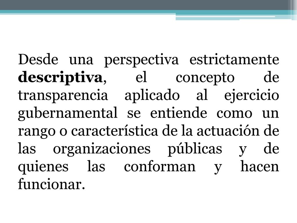 Desde una perspectiva estrictamente descriptiva, el concepto de transparencia aplicado al ejercicio gubernamental se entiende como un rango o característica de la actuación de las organizaciones públicas y de quienes las conforman y hacen funcionar.