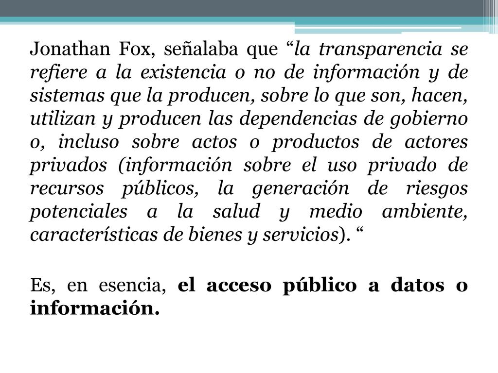 Jonathan Fox, señalaba que la transparencia se refiere a la existencia o no de información y de sistemas que la producen, sobre lo que son, hacen, utilizan y producen las dependencias de gobierno o, incluso sobre actos o productos de actores privados (información sobre el uso privado de recursos públicos, la generación de riesgos potenciales a la salud y medio ambiente, características de bienes y servicios).