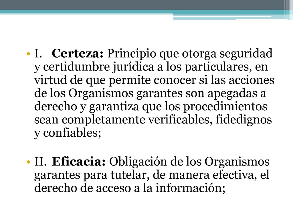 I. Certeza: Principio que otorga seguridad y certidumbre jurídica a los particulares, en virtud de que permite conocer si las acciones de los Organismos garantes son apegadas a derecho y garantiza que los procedimientos sean completamente verificables, fidedignos y confiables;