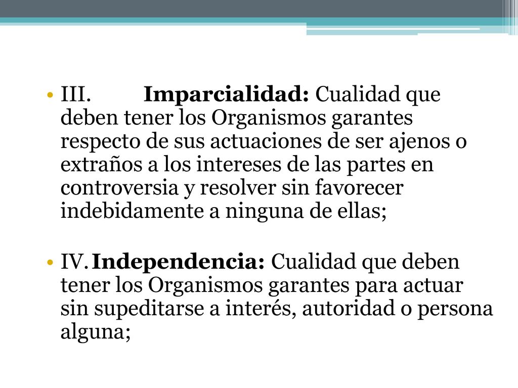 III. Imparcialidad: Cualidad que deben tener los Organismos garantes respecto de sus actuaciones de ser ajenos o extraños a los intereses de las partes en controversia y resolver sin favorecer indebidamente a ninguna de ellas;