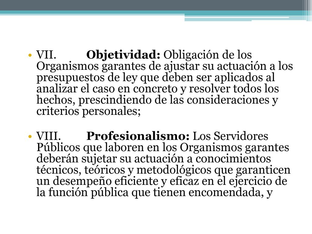 VII. Objetividad: Obligación de los Organismos garantes de ajustar su actuación a los presupuestos de ley que deben ser aplicados al analizar el caso en concreto y resolver todos los hechos, prescindiendo de las consideraciones y criterios personales;