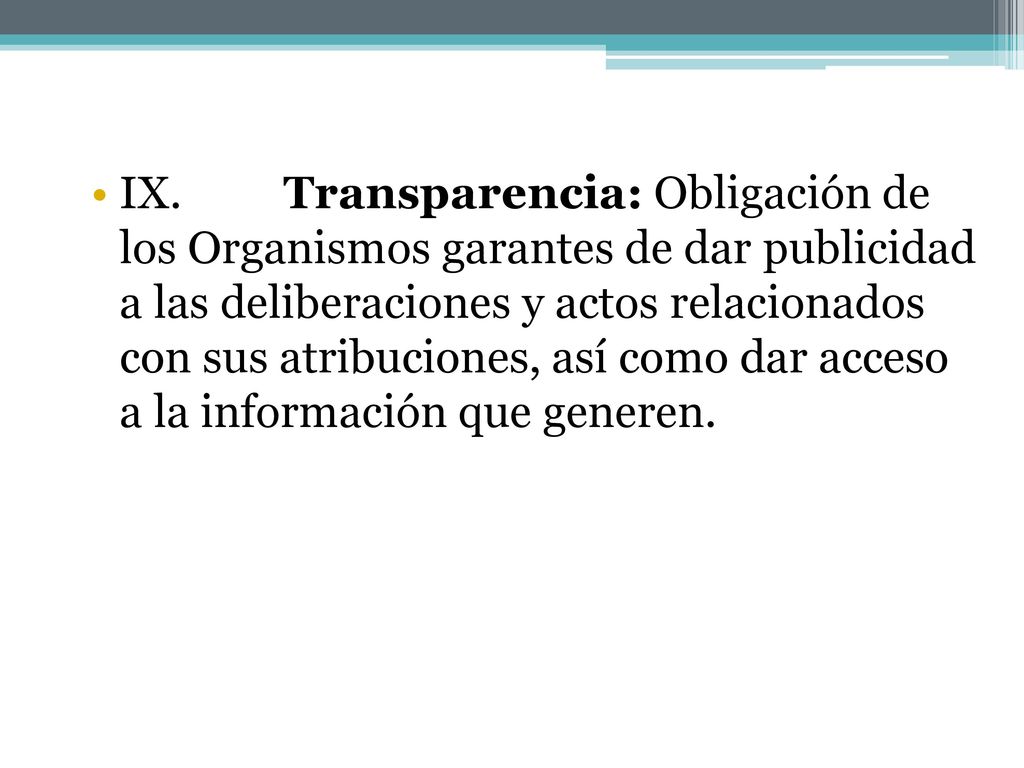 IX. Transparencia: Obligación de los Organismos garantes de dar publicidad a las deliberaciones y actos relacionados con sus atribuciones, así como dar acceso a la información que generen.