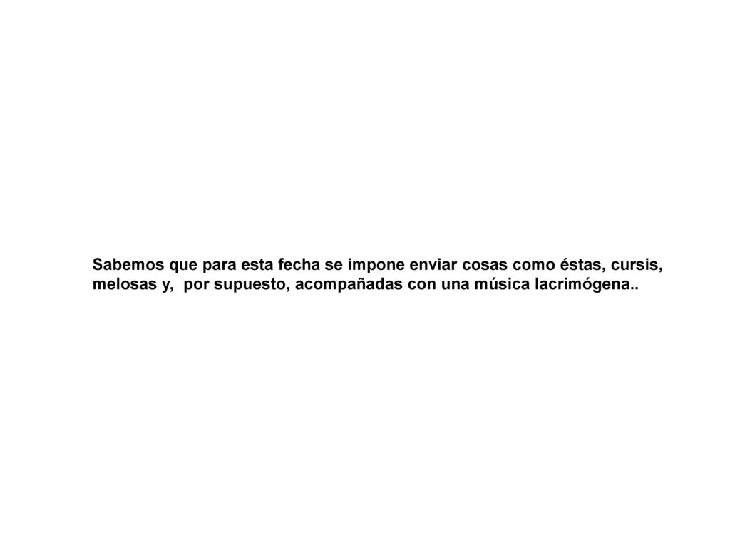 Sabemos que para esta fecha se impone enviar cosas como éstas, cursis, melosas y, por supuesto, acompañadas con una música lacrimógena..