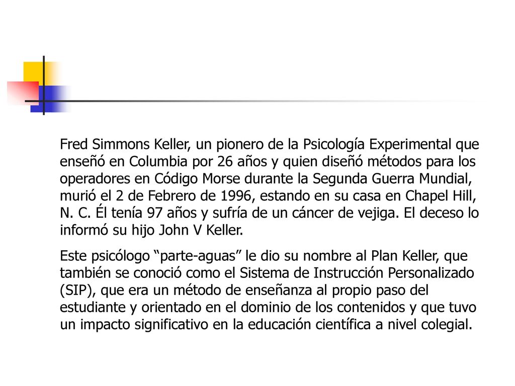 Fred Simmons Keller, un pionero de la Psicología Experimental que enseñó en Columbia por 26 años y quien diseñó métodos para los operadores en Código Morse durante la Segunda Guerra Mundial, murió el 2 de Febrero de 1996, estando en su casa en Chapel Hill, N. C. Él tenía 97 años y sufría de un cáncer de vejiga. El deceso lo informó su hijo John V Keller.
