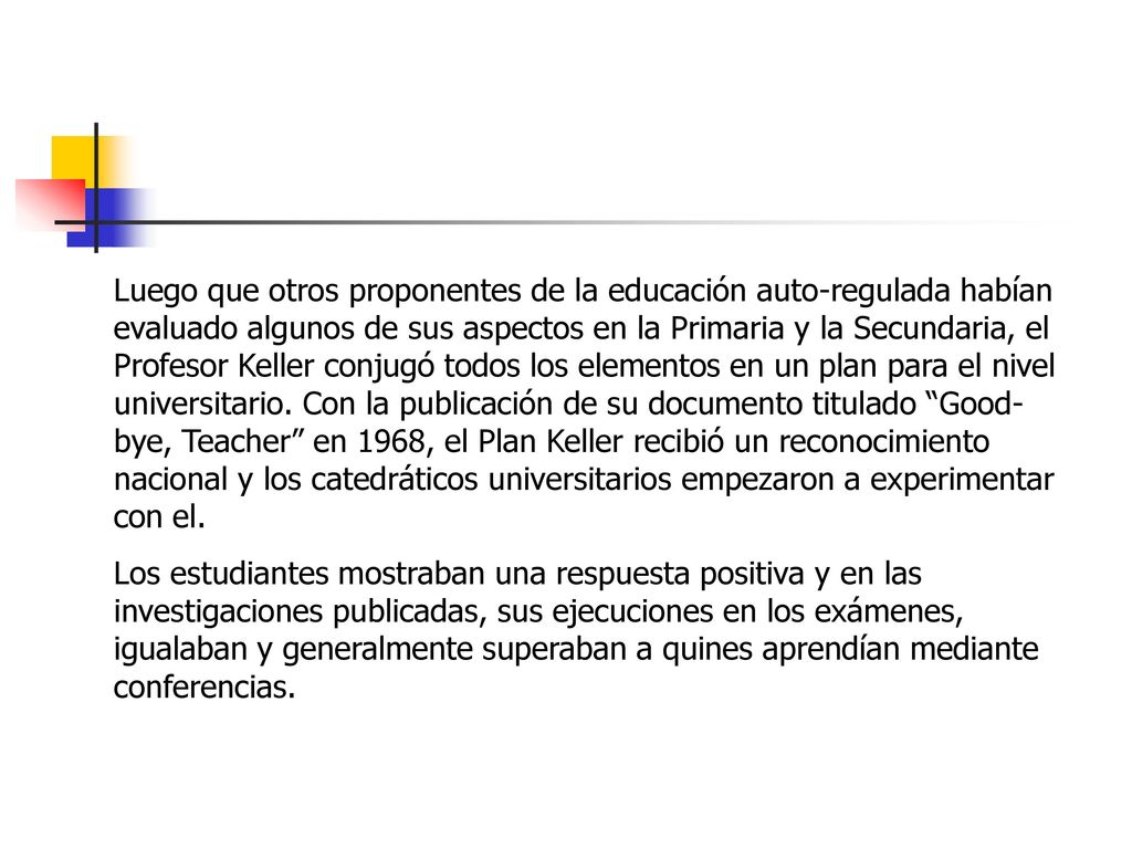 Luego que otros proponentes de la educación auto-regulada habían evaluado algunos de sus aspectos en la Primaria y la Secundaria, el Profesor Keller conjugó todos los elementos en un plan para el nivel universitario. Con la publicación de su documento titulado Good-bye, Teacher en 1968, el Plan Keller recibió un reconocimiento nacional y los catedráticos universitarios empezaron a experimentar con el.