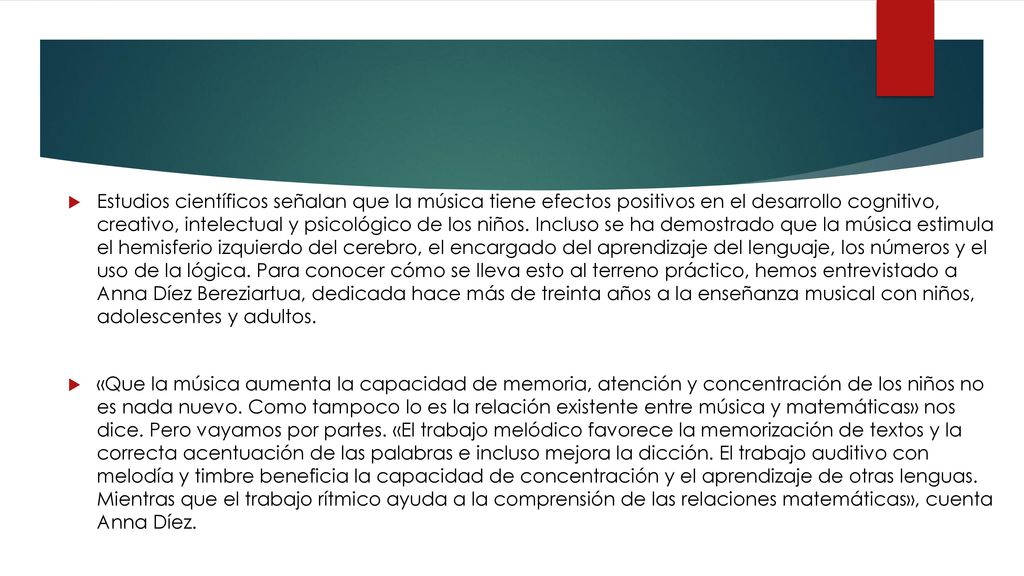 Estudios científicos señalan que la música tiene efectos positivos en el desarrollo cognitivo, creativo, intelectual y psicológico de los niños. Incluso se ha demostrado que la música estimula el hemisferio izquierdo del cerebro, el encargado del aprendizaje del lenguaje, los números y el uso de la lógica. Para conocer cómo se lleva esto al terreno práctico, hemos entrevistado a Anna Díez Bereziartua, dedicada hace más de treinta años a la enseñanza musical con niños, adolescentes y adultos.